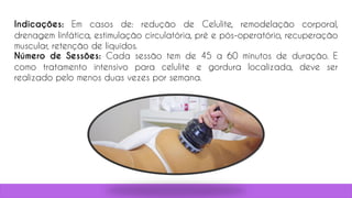 Indicações: Em casos de: redução de Celulite, remodelação corporal,
drenagem linfática, estimulação circulatória, pré e pós-operatório, recuperação
muscular, retenção de líquidos.
Número de Sessões: Cada sessão tem de 45 a 60 minutos de duração. E
como tratamento intensivo para celulite e gordura localizada, deve ser
realizado pelo menos duas vezes por semana.
 
