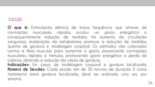 26
O que é: Estimulação elétrica de baixa frequência, que através de
contrações musculares rápidas, produz um gasto energético e
consequentemente redução de medidas. Há aumento da circulação
sanguínea, aceleração do metabolismo, promove a redução de medidas,
queima de gordura e modelagem corporal. Os eletrodos são colocados
contra a fibra muscular para aumentar o gasto, provocando contrações
musculares rápidas e tremulas, promovendo gasto energético e perda de
calorias, obtendo a redução da célula de gordura.
Indicações: Em casos de modelagem corporal e gordura localizada.
Número de Sessões: Cada sessão tem de 30 minutos de duração. E como
tratamento para gordura localizada, deve ser realizado uma vez por
semana.
CICLUS
 