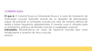 27
O que é: A Corrente Russa ou Estimulação Russa é o nome do tratamento de
tonificação muscular realizado através de um aparelho de eletroterapia,
capaz de promover a contração muscular por meio de corrente elétrica de
média e baixa frequência, despolarizada. A corrente russa é utilizada para
os tratamentos estéticos de flacidez muscular e modelagem corporal.
Indicações: Recomenda-se em casos de hipotonia muscular, bem como
fortalecimento e aumento do tônus muscular.
semana.
CORRENTE RUSSA
 