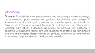 O que é: A criolipólise é um procedimento não invasivo que utiliza tecnologia
de resfriamento para eliminar as gorduras localizadas sem cirurgia. O
resfriamento local é feito pela ponteira do aparelho que é pressionada na
área a ser tratada e resfria intensamente o local, em uma temperatura
suficiente para atingir e danificar as células de gordura, sem machucar a
epiderme. O organismo reage com uma resposta inflamatória ao resfriamento,
que leva à eliminação dessas células de gordura, determinando uma melhora
no contorno corporal, devido à redução de medidas..
29
CRIOLIPÓLISE
 