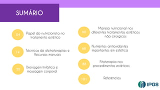 SUMÁRIO
Papel do nutricionista no
tratamento estético
04
14
Técnicas de eletroterapias e
Recursos manuais
55
Drenagem linfática e
massagem corporal
60
68
88
Manejo nutricional nos
diferentes tratamentos estéticos
não cirúrgicos
Nutrientes antioxidantes
importantes em estética
Fitoterapia nos
procedimentos estéticos
3
3
101 Referências
 