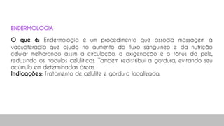 O que é: Endermologia é um procedimento que associa massagem à
vacuoterapia que ajuda no aumento do fluxo sanguíneo e da nutrição
celular melhorando assim a circulação, a oxigenação e o tônus da pele,
reduzindo os nódulos celulíticos. Também redistribui a gordura, evitando seu
acúmulo em determinadas áreas.
Indicações: Tratamento de celulite e gordura localizada.
ENDERMOLOGIA
 