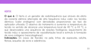 O que é: O Hertix é um gerador de radiofrequência que através do efeito
da corrente elétrica alternada de alta frequência induz calor nos tecidos
dérmicos (calor endógeno) com densidades proporcionais ao tipo do
aplicador utilizado. O objetivo do tratamento é aumentar a temperatura do
tecido no sentido de alcançar uma temperatura local de 40 ºC a 43 ºC, o
que desencadeia uma sequência de reações fisiológicas: aquecimento do
tecido induz o aparecimento de vasodilatação local e estímulo à formação
de novo colágeno (neocolagênese).
Indicações: Em casos de flacidez na pele, linhas de expressão, celulite,
fibrose, sequelas de acne e aderências.
33
HERTIX
 
