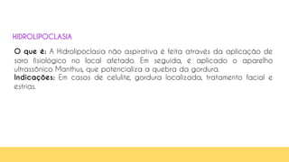 35
O que é: A Hidrolipoclasia não aspirativa é feita através da aplicação de
soro fisiológico no local afetado. Em seguida, é aplicado o aparelho
ultrassônico Manthus, que potencializa a quebra da gordura.
Indicações: Em casos de celulite, gordura localizada, tratamento facial e
estrias.
HIDROLIPOCLASIA
 