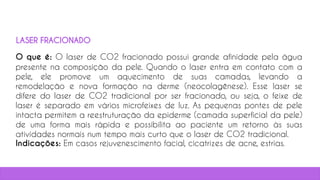 O que é: O laser de CO2 fracionado possui grande afinidade pela água
presente na composição da pele. Quando o laser entra em contato com a
pele, ele promove um aquecimento de suas camadas, levando a
remodelação e nova formação na derme (neocolagênese). Esse laser se
difere do laser de CO2 tradicional por ser fracionado, ou seja, o feixe de
laser é separado em vários microfeixes de luz. As pequenas pontes de pele
intacta permitem a reestruturação da epiderme (camada superficial da pele)
de uma forma mais rápida e possibilita ao paciente um retorno às suas
atividades normais num tempo mais curto que o laser de CO2 tradicional.
Indicações: Em casos rejuvenescimento facial, cicatrizes de acne, estrias.
37
LASER FRACIONADO
 