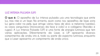 O que é: O aparelho de luz intensa pulsada usa uma tecnologia que emite
luz, mas não é um laser. No entanto, assim como nos aparelhos de laser, esta
luz gera calor na pele, que atinge vários tipos de alvo: a melanina (sardas),
os vasos sanguíneos (microvarizes da face e colo) e o colágeno (flacidez e
rugas). A Luz Intensa Pulsada (LIP) é uma fonte de energia luminosa que tem
várias aplicações. Diferentemente do Laser, a LIP apresenta diversos
comprimentos de onda, isto é, todo ou parte do espectro luminoso, enquanto
que o Laser apresenta um comprimento de onda único.
39
LUZ INTENSA PULSADA (LIP)
 
