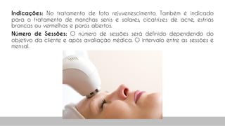 Indicações: No tratamento de foto rejuvenescimento. Também é indicado
para o tratamento de manchas senis e solares, cicatrizes de acne, estrias
brancas ou vermelhas e poros abertos.
Número de Sessões: O número de sessões será definido dependendo do
objetivo da cliente e após avaliação médica. O intervalo entre as sessões é
mensal.
40
 