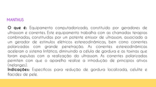 41
O que é: Equipamento computadorizado, constituído por geradores de
ultrassom e correntes. Este equipamento trabalha com as chamadas terapias
combinadas, constituídas por um potente emissor de ultrassom, associado a
um gerador de estímulos elétricos estereodinâmicas, bem como correntes
polarizadas com grande penetração. As correntes estereodinâmicas
aceleram o sistema linfático, diminuindo a célula de gordura e as toxinas que
foram expulsas com a realização do ultrassom. As correntes polarizadas
permitem com que o aparelho realize a introdução de princípios ativos
(melanges).
Indicações: Específicos para redução de gordura localizada, celulite e
flacidez de pele.
MANTHUS
 