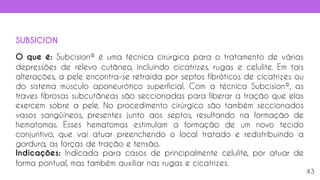 O que é: Subcision® é uma técnica cirúrgica para o tratamento de várias
depressões de relevo cutâneo, incluindo cicatrizes, rugas e celulite. Em tais
alterações, a pele encontra-se retraída por septos fibróticos de cicatrizes ou
do sistema músculo aponeurótico superficial. Com a técnica Subcision®, as
traves fibrosas subcutâneas são seccionadas para liberar a tração que elas
exercem sobre a pele. No procedimento cirúrgico são também seccionados
vasos sangüíneos, presentes junto aos septos, resultando na formação de
hematomas. Esses hematomas estimulam a formação de um novo tecido
conjuntivo, que vai atuar preenchendo o local tratado e redistribuindo a
gordura, as forças de tração e tensão.
Indicações: Indicada para casos de principalmente celulite, por atuar de
forma pontual, mas também auxiliar nas rugas e cicatrizes.
43
SUBSICION
 