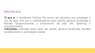 45
O que é: A plataforma TriActive Plus possui seis ponteiras que empregam o
uso de laser, ultra-som e radiofreqüência para celulite, gordura localizada e
flacidez (proporcionando o enrijecimento da pele (skin tighening) e
rejuvenescimento.
Indicações: Indicada para casos de celulite, gordura localizada, flacidez,
envelhecimento e estimulação capilar.
TRIACTIVE PLUS
 