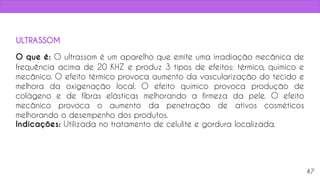 O que é: O ultrassom é um aparelho que emite uma irradiação mecânica de
frequência acima de 20 KHZ e produz 3 tipos de efeitos: térmico, químico e
mecânico. O efeito térmico provoca aumento da vascularização do tecido e
melhora da oxigenação local. O efeito químico provoca produção de
colágeno e de fibras elásticas melhorando a firmeza da pele. O efeito
mecânico provoca o aumento da penetração de ativos cosméticos
melhorando o desempenho dos produtos.
Indicações: Utilizada no tratamento de celulite e gordura localizada.
47
ULTRASSOM
 