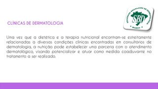 Uma vez que a dietética e a terapia nutricional encontram-se estreitamente
relacionadas a diversas condições clínicas encontradas em consultórios de
dermatologia, a nutrição pode estabelecer uma parceria com o atendimento
dermatológico, visando potencializar e atuar como medida coadjuvante no
tratamento a ser realizado.
CLÍNICAS DE DERMATOLOGIA
 