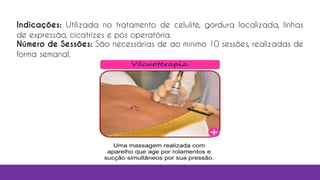 Indicações: Utilizada no tratamento de celulite, gordura localizada, linhas
de expressão, cicatrizes e pós operatória.
Número de Sessões: São necessárias de ao mínimo 10 sessões, realizadas de
forma semanal.
 
