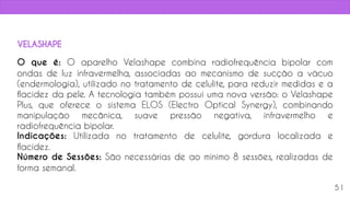 O que é: O aparelho Velashape combina radiofrequência bipolar com
ondas de luz infravermelha, associadas ao mecanismo de sucção a vácuo
(endermologia), utilizado no tratamento de celulite, para reduzir medidas e a
flacidez da pele. A tecnologia também possui uma nova versão: o Velashape
Plus, que oferece o sistema ELOS (Electro Optical Synergy), combinando
manipulação mecânica, suave pressão negativa, infravermelho e
radiofrequência bipolar.
Indicações: Utilizada no tratamento de celulite, gordura localizada e
flacidez.
Número de Sessões: São necessárias de ao mínimo 8 sessões, realizadas de
forma semanal.
51
VELASHAPE
 