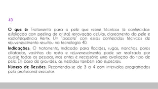 O que é: Tratamento para a pele que reúne técnicas já conhecidas:
esfoliação com peeling de cristal, renovação celular, clareamento da pele e
radiofrequência Hertix. Um “pacote” com essas conhecidas técnicas de
rejuvenescimento resultou na tecnologia 4D.
Indicações: O tratamento, indicado para flacidez, rugas, manchas, poros
dilatados, vasinhos do rosto e rejuvenescimento, pode ser realizado por
quase todas as pessoas, mas antes é necessária uma avaliação do tipo de
pele. Em caso de gravidez, as medidas também são especiais.
Número de Sessões: Recomenda-se de 3 a 4 com intervalos programados
pelo profissional executor.
52
4D
 