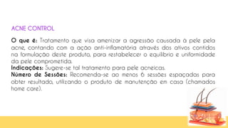 53
O que é: Tratamento que visa amenizar a agressão causada à pele pela
acne, contando com a ação anti-inflamatória através dos ativos contidos
na formulação deste produto, para restabelecer o equilíbrio e uniformidade
da pele comprometida.
Indicações: Sugere-se tal tratamento para pele acneicas.
Número de Sessões: Recomenda-se ao menos 6 sessões espaçadas para
obter resultado, utilizando o produto de manutenção em casa (chamados
home care).
ACNE CONTROL
 