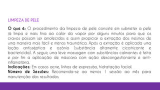 O que é: O procedimento da limpeza de pele consiste em submeter a pele
já limpa e mais fina ao calor do vapor por alguns minutos para que os
cravos possam ser amolecidos e assim propiciar a extração dos mesmos de
uma maneira mais fácil e menos traumática. Após a extração é aplicada uma
loção antisséptica e ozônio (substância altamente cicatrizante e
bactericida). A seguir, uma leve massagem com substâncias calmantes é feita
e por fim a aplicação de máscara com ação descongestionante e anti-
inflamatória.
Indicações: Em casos acne, linhas de expressão, hidratação facial.
Número de Sessões: Recomenda-se ao menos 1 sessão ao mês para
manutenção dos resultados.
LIMPEZA DE PELE
 