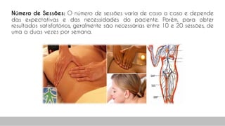 Número de Sessões: O número de sessões varia de caso a caso e depende
das expectativas e das necessidades do paciente. Porém, para obter
resultados satisfatórios, geralmente são necessárias entre 10 e 20 sessões, de
uma a duas vezes por semana.
57
 