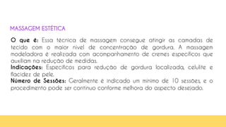 58
O que é: Essa técnica de massagem consegue atingir as camadas de
tecido com o maior nível de concentração de gordura. A massagem
modeladora é realizada com acompanhamento de cremes específicos que
auxiliam na redução de medidas.
Indicações: Específicos para redução de gordura localizada, celulite e
flacidez de pele.
Número de Sessões: Geralmente é indicado um mínimo de 10 sessões, e o
procedimento pode ser contínuo conforme melhora do aspecto desejado.
MASSAGEM ESTÉTICA
 