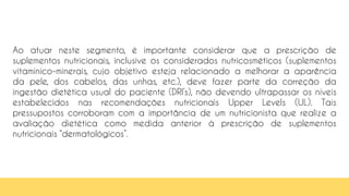 Ao atuar neste segmento, é importante considerar que a prescrição de
suplementos nutricionais, inclusive os considerados nutricosméticos (suplementos
vitamínico-minerais, cujo objetivo esteja relacionado a melhorar a aparência
da pele, dos cabelos, das unhas, etc.), deve fazer parte da correção da
ingestão dietética usual do paciente (DRI’s), não devendo ultrapassar os níveis
estabelecidos nas recomendações nutricionais Upper Levels (UL). Tais
pressupostos corroboram com a importância de um nutricionista que realize a
avaliação dietética como medida anterior à prescrição de suplementos
nutricionais “dermatológicos”.
 