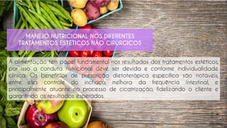 A alimentação tem papel fundamental nos resultados dos tratamentos estéticos,
por isso a conduta nutricional deve ser devida e conforme individualidade
clínica. Os benefícios de prescrição dietoterápica específica são notáveis,
entre eles controle do inchaço, melhora da frequência intestinal, e
principalmente atuante no processo de cicatrização, fidelizando o cliente e
garantindo os resultados esperados.
MANEJO NUTRICIONAL NOS DIFERENTES
TRATAMENTOS ESTÉTICOS NÃO CIRÚRGICOS
 