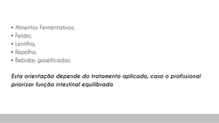• Alimentos Fermentativos:
• Feijão;
• Lentilha;
• Repolho;
• Bebidas gaseificadas;
Esta orientação depende do tratamento aplicado, caso o profissional
priorizar função intestinal equilibrada
62
 