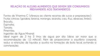 63
RELAÇÃO DE ALGUNS ALIMENTOS QUE DEVEM SER CONSUMIDOS
PREVIAMENTE AOS TRATAMENTOS
Fontes de Vitamina C (ofereça ao cliente receitas de sucos e preparações):
Frutas cítricas (goiaba, laranja, morango, acerola, caju, Kiwi, abacaxi, limão);
Brócolis;
Espinafre;
Tomate;
Pimentão;
Ingestão de Água Mineral:
Ideal ingerir de 2 há 3 litros de água por dia (deve ser maior que a
recomendação de 1,0 ml/kcal). Além de proporcionar o equilíbrio corporal,
reduz a retenção de líquidos e auxilia na formação do bolo fecal, evitando a
constipação.
 