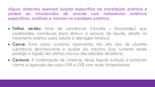 Alguns alimentos exercem função específica na correlação estética e
podem ser introduzidos de acordo com tratamentos estéticos
específicos, confiram e incluam no cardápio estético:
 Folhas verdes: fonte de substâncias (clorofila + flavonoides) que,
combinadas, contribuem para diminuir o excesso de líquido, aliado no
tratamento estético para celulite e drenagem linfática.
 Couve: Entre vários nutrientes importantes, tem alto teor de clorofila,
substância desintoxicante e auxiliar ao intestino. Esse nutriente ainda
protege o fígado dos efeitos nocivos das bebidas alcoólicas.
 Cenoura: A combinação de vitaminas desse legume estimula a proteção
contra a agressão dos raios UVA e UVB, com ação fotoprotetora.
 