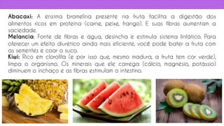 Abacaxi: A enzima bromelina presente na fruta facilita a digestão dos
alimentos ricos em proteína (carne, peixe, frango). E suas fibras aumentam a
saciedade.
Melancia: Fonte de fibras e água, desincha e estimula sistema linfático. Para
oferecer um efeito diurético ainda mais eficiente, você pode bater a fruta com
as sementes e coar o suco.
Kiwi: Rico em clorofila (e por isso que, mesmo madura, a fruta tem cor verde),
limpa o organismo. Os minerais que ele carrega (cálcio, magnésio, potássio)
diminuem o inchaço e as fibras estimulam o intestino.
65
 