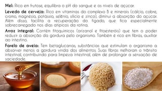 Mel: Rico em frutose, equilibra o pH do sangue e os níveis de açúcar.
Levedo de cerveja: Rico em vitaminas do complexo B e minerais (cálcio, cobre,
cromo, magnésio, potássio, selênio, silício e zinco), diminui a absorção do açúcar.
Além disso, facilita a recuperação do fígado, que fica especialmente
sobrecarregado nos dias atípicos da rotina.
Arroz integral: Contém fitoquímicos (orizanol e fitoesteróis) que tem o poder
reduzir a absorção da gordura pelo organismo. Também é rico em fibras, auxiliar
ao intestino.
Farelo de aveia: Tem betaglucanas, substâncias que estimulam o organismo a
absorver menos a gordura vinda dos alimentos. Suas fibras melhoram o trânsito
intestinal, contribuindo para limpeza intestinal, além de prolongar a sensação de
saciedade.
66
 