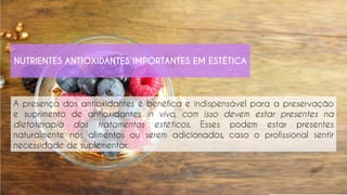 A presença dos antioxidantes é benéfica e indispensável para a preservação
e suprimento de antioxidantes in vivo, com isso devem estar presentes na
dietoterapia dos tratamentos estéticos. Esses podem estar presentes
naturalmente nos alimentos ou serem adicionados, caso o profissional sentir
necessidade de suplementar.
NUTRIENTES ANTIOXIDANTES IMPORTANTES EM ESTÉTICA
 