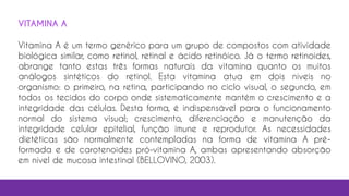 VITAMINA A
Vitamina A é um termo genérico para um grupo de compostos com atividade
biológica similar, como retinol, retinal e ácido retinóico. Já o termo retinoides,
abrange tanto estas três formas naturais da vitamina quanto os muitos
análogos sintéticos do retinol. Esta vitamina atua em dois níveis no
organismo: o primeiro, na retina, participando no ciclo visual, o segundo, em
todos os tecidos do corpo onde sistematicamente mantém o crescimento e a
integridade das células. Desta forma, é indispensável para o funcionamento
normal do sistema visual; crescimento, diferenciação e manutenção da
integridade celular epitelial, função imune e reprodutor. As necessidades
dietéticas são normalmente contempladas na forma de vitamina A pré-
formada e de carotenoides pró-vitamina A, ambas apresentando absorção
em nível de mucosa intestinal (BELLOVINO, 2003).
 