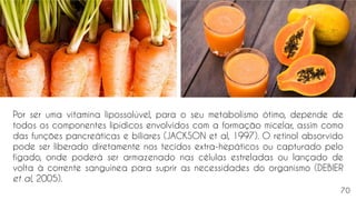 Por ser uma vitamina lipossolúvel, para o seu metabolismo ótimo, depende de
todos os componentes lipídicos envolvidos com a formação micelar, assim como
das funções pancreáticas e biliares (JACKSON et al, 1997). O retinol absorvido
pode ser liberado diretamente nos tecidos extra-hepáticos ou capturado pelo
fígado, onde poderá ser armazenado nas células estreladas ou lançado de
volta à corrente sanguínea para suprir as necessidades do organismo (DEBIER
et al, 2005).
70
 