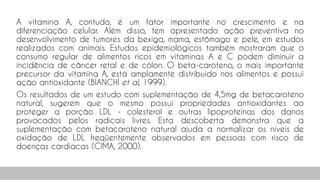 A vitamina A, contudo, é um fator importante no crescimento e na
diferenciação celular. Além disso, tem apresentado ação preventiva no
desenvolvimento de tumores da bexiga, mama, estômago e pele, em estudos
realizados com animais. Estudos epidemiológicos também mostraram que o
consumo regular de alimentos ricos em vitaminas A e C podem diminuir a
incidência de câncer retal e de cólon. O beta-caroteno, o mais importante
precursor da vitamina A, está amplamente distribuído nos alimentos e possui
ação antioxidante (BIANCHI et al, 1999).
Os resultados de um estudo com suplementação de 4,5mg de betacaroteno
natural, sugerem que o mesmo possui propriedades antioxidantes ao
proteger a porção LDL - colesterol e outras lipoproteínas dos danos
provocados pelos radicais livres. Esta descoberta demonstra que a
suplementação com betacaroteno natural ajuda a normalizar os níveis de
oxidação de LDL freqüentemente observados em pessoas com risco de
doenças cardíacas (CIMA, 2000).
71
 
