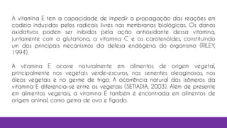 A vitamina E tem a capacidade de impedir a propagação das reações em
cadeia induzidas pelos radicais livres nas membranas biológicas. Os danos
oxidativos podem ser inibidos pela ação antioxidante dessa vitamina,
juntamente com a glutationa, a vitamina C e os carotenóides, constituindo
um dos principais mecanismos da defesa endógena do organismo (RILEY,
1994).
A vitamina E ocorre naturalmente em alimentos de origem vegetal,
principalmente nos vegetais verde-escuros, nas sementes oleaginosas, nos
óleos vegetais e no germe de trigo. A ocorrência natural dos isômeros da
vitamina E diferencia-se entre os vegetais (SETIADIA, 2003). Além de presente
em alimentos vegetais, a vitamina E também é encontrada em alimentos de
origem animal, como gema de ovo e fígado.
 