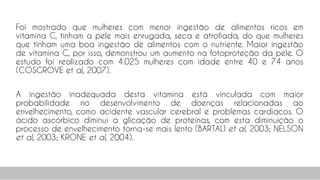 Foi mostrado que mulheres com menor ingestão de alimentos ricos em
vitamina C, tinham a pele mais enrugada, seca e atrofiada, do que mulheres
que tinham uma boa ingestão de alimentos com o nutriente. Maior ingestão
de vitamina C, por isso, demonstrou um aumento na fotoproteção da pele. O
estudo foi realizado com 4.025 mulheres com idade entre 40 e 74 anos
(COSGROVE et al, 2007).
A ingestão inadequada desta vitamina está vinculada com maior
probabilidade no desenvolvimento de doenças relacionadas ao
envelhecimento, como acidente vascular cerebral e problemas cardíacos. O
ácido ascórbico diminui a glicação de proteínas, com esta diminuição o
processo de envelhecimento torna-se mais lento (BARTALI et al, 2003; NELSON
et al, 2003; KRONE et al, 2004).
75
 