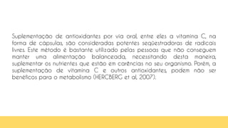76
Suplementação de antioxidantes por via oral, entre eles a vitamina C, na
forma de cápsulas, são consideradas potentes seqüestradoras de radicais
livres. Este método é bastante utilizado pelas pessoas que não conseguem
manter uma alimentação balanceada, necessitando desta maneira,
suplementar os nutrientes que estão em carências no seu organismo. Porém, a
suplementação de vitamina C e outros antioxidantes, podem não ser
benéficos para o metabolismo (HERCBERG et al, 2007).
 