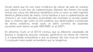 Estudo relata que há uma maior incidência de câncer de pele em mulheres
que aderem a este tipo de suplementação, diferente dos homens. Isto pode
ocorrer por causa da diferença metabólica entre os sexos ou pela ingestão
dietética diferenciada de ambos. Outra hipótese, é que a suplementação de
vitamina C em níveis elevados, quantidade não mostrada no estudo, podem
fazer a vitamina agir como um pró-oxidante, que desencadeia a produção
de efeitos oxidativos, tendo assim, um efeito contrário do esperado,
causando assim danos na pele (HERCBERG et al, 2007).
Em alimentos, Couto et al (2010) concluiu que as diferentes variedades de
laranjas e tangerinas possuem variação significativa nos teores de vitamina
C e capacidade antioxidante, e que as laranjas são mais ricas em vitamina
C e possuem maior poder antioxidante que as tangerinas.
 