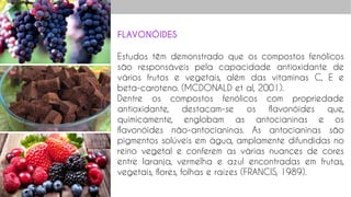 FLAVONÓIDES
Estudos têm demonstrado que os compostos fenólicos
são responsáveis pela capacidade antioxidante de
vários frutos e vegetais, além das vitaminas C, E e
beta-caroteno. (MCDONALD et al, 2001).
Dentre os compostos fenólicos com propriedade
antioxidante, destacam-se os flavonóides que,
quimicamente, englobam as antocianinas e os
flavonóides não-antocianinas. As antocianinas são
pigmentos solúveis em água, amplamente difundidas no
reino vegetal e conferem as várias nuances de cores
entre laranja, vermelha e azul encontradas em frutas,
vegetais, flores, folhas e raízes (FRANCIS, 1989).
 