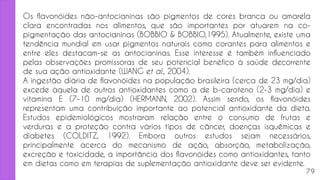 Os flavonóides não-antocianinas são pigmentos de cores branca ou amarela
clara encontradas nos alimentos, que são importantes por atuarem na co-
pigmentação das antocianinas (BOBBIO & BOBBIO,1995). Atualmente, existe uma
tendência mundial em usar pigmentos naturais como corantes para alimentos e
entre eles destacam-se as antocianinas. Esse interesse é também influenciado
pelas observações promissoras de seu potencial benéfico à saúde decorrente
de sua ação antioxidante (WANG et al., 2004).
A ingestão diária de flavonóides na população brasileira (cerca de 23 mg/dia)
excede àquela de outros antioxidantes como a de b-caroteno (2-3 mg/dia) e
vitamina E (7-10 mg/dia) (HERMANN, 2002). Assim sendo, os flavonóides
representam uma contribuição importante ao potencial antioxidante da dieta.
Estudos epidemiológicos mostraram relação entre o consumo de frutas e
verduras e a proteção contra vários tipos de câncer, doenças isquêmicas e
diabetes (COLDITZ, 1992). Embora outros estudos sejam necessários,
principalmente acerca do mecanismo de ação, absorção, metabolização,
excreção e toxicidade, a importância dos flavonóides como antioxidantes, tanto
em dietas como em terapias de suplementação antioxidante deve ser evidente.
79
 