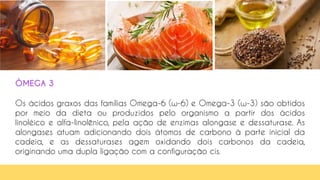 ÔMEGA 3
Os ácidos graxos das famílias Omega-6 (ω-6) e Omega-3 (ω-3) são obtidos
por meio da dieta ou produzidos pelo organismo a partir dos ácidos
linoléico e alfa-linolênico, pela ação de enzimas alongase e dessaturase. As
alongases atuam adicionando dois átomos de carbono à parte inicial da
cadeia, e as dessaturases agem oxidando dois carbonos da cadeia,
originando uma dupla ligação com a configuração cis.
 