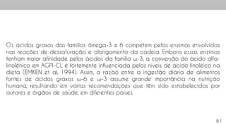 81
Os ácidos graxos das famílias ômega-3 e 6 competem pelas enzimas envolvidas
nas reações de dessaturação e alongamento da cadeia. Embora essas enzimas
tenham maior afinidade pelos ácidos da família ω-3, a conversão do ácido alfa-
linolênico em AGPI-CL é fortemente influenciada pelos níveis de ácido linoléico na
dieta (EMKEN et al, 1994). Assim, a razão entre a ingestão diária de alimentos
fontes de ácidos graxos ω-6 e ω-3 assume grande importância na nutrição
humana, resultando em várias recomendações que têm sido estabelecidas por
autores e órgãos de saúde, em diferentes países.
 