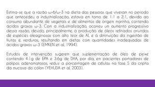 Estima-se que a razão ω-6/ω-3 na dieta das pessoas que viveram no período
que antecedeu a industrialização, estava em torno de 1:1 a 2:1, devido ao
consumo abundante de vegetais e de alimentos de origem marinha, contendo
ácidos graxos ω-3. Com a industrialização, ocorreu um aumento progressivo
dessa razão, devido, principalmente, à produção de óleos refinados oriundos
de espécies oleaginosas com alto teor de AL e à diminuição da ingestão de
frutas e verduras, resultando em dietas com quantidades inadequadas de
ácidos graxos ω-3 (EMKEN et al, 1994).
Estudos de intervenção sugerem que suplementação de óleo de peixe
contendo 4.1g de EPA e 3.6g de DHA, por dia, em pacientes portadores de
pólipos adenomatosos, reduz a porcentagem de células na fase S da cripta
da mucosa do cólon (YEHUDA et al, 2003).
 