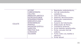 85
CELULITE
ACCENT
CARBOXITERAPIA
CELLUTEC
DRENAGEM LINFÁTICA
ELETROLIPOFORESE
INTRADERMOTERAPIA
HIDROLIPOCLASIA
INVRAVERMELHO
MANTHUS
MASSAGEM ESTÉTICA
SUBSICION
TRIACTIVE PLUS
ULTRASSOM
VELASHAPE
 Regulação sódio/potássio;
 Uso de carboidratos
complexos;
 Chás diuréticos;
 Alimentos desintoxicantes;
 Diminuição carboidratos
refinados;
 Aumento da hidratação;
 Adequação de fibras;
 Tratamento disbiose;
 Evitar bebidas gaseificadas;
 Evitar consumo oral de
cafeína;
 Frutas como uva, mamão e
abacaxi;
 Evitar álcool.
 