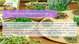 Os profissionais precisam ver que os fitocêuticos são baseados em estudos
clínicos e em investigações, e não em “crendices populares”. Os melhores
resultados terapêuticos são obtidos utilizando um “fitocomplexo vegetal”, isto é,
utilizando a totalidade de ativos da planta em forma de extratos garantindo
maiores margens de eficácia e segurança que os compostos químicos
separados.
FITOTERAPIA NOS PROCEDIMENTOS ESTÉTICOS
 