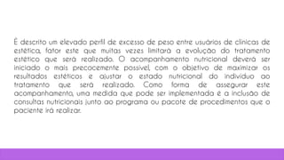 9
É descrito um elevado perfil de excesso de peso entre usuários de clínicas de
estética, fator este que muitas vezes limitará a evolução do tratamento
estético que será realizado. O acompanhamento nutricional deverá ser
iniciado o mais precocemente possível, com o objetivo de maximizar os
resultados estéticos e ajustar o estado nutricional do indivíduo ao
tratamento que será realizado. Como forma de assegurar este
acompanhamento, uma medida que pode ser implementada é a inclusão de
consultas nutricionais junto ao programa ou pacote de procedimentos que o
paciente irá realizar.
 