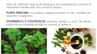 Antes de refletirmos acerca da fitoterapia nos procedimentos estéticos é
importante entender estes dois conceitos abaixo:
PLANTA MEDICINAL: é a espécie vegetal, cultivada ou não, utilizada com
propósitos terapêuticos.
FITOTERÁPICO E FITOCÊUTICOS: produtos obtidos a partir de planta
medicinal com finalidade profilática, curativa ou paliativa.
 