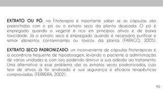 92
EXTRATO OU PÓ: na Fitoterapia é importante saber se as cápsulas são
preenchidas com o pó ou o extrato seco da planta desejada. O pó é
empregado quando o vegetal é rico em princípios ativos e de baixa
toxicidade. Já o extrato seco é empregado quando é necessário purificar e
retirar elementos contaminantes ou tóxicos da planta (FARAGO, 2005).
EXTRATO SECO PADRONIZADO: um inconveniente de cápsulas fitoterápicas é
a ocorrência frequente de hipodosagem, levando o paciente à administração
de várias unidades e, com isso, podendo diminuir a sua adesão ao tratamento.
Uma alternativa a esse problema são os extratos secos padronizados, cujo
teor de ativos já foi analisado e sua segurança e eficácia terapêuticas
comprovadas. (FERREIRA, 2002).
 