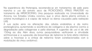 Na experiência da fitoterapia, recomenda-se em tratamentos de pele para
mancha o uso do extrato seco de PICNOGENOL (PINUS PINASTER) no
tratamento de HIPERCROMIAS. Uma pesquisa realizada na Universidade do
Arizona, nos Estados Unidos, concluiu que o ativo desta planta estimula o
sistema imunológico e é capaz de reduzir os danos causados pela radiação
UVB.
A sua ação seria na alteração das células endoteliais e da matriz
proteoglicana, aumentando a resistência do colágeno e da elastina contra a
degradação pela colagenase e pela elastase. A sugestão de uso é de até
150mg ao dia. Além disso, outros pesquisadores verificaram a atividade
antitirosinase e a supressão da biossíntese de melanina (o forte efeito inibitório
sobre a tirosinase e a síntese de melanina foram correlacionadas com a
modulação do stress oxidativo).
94
 