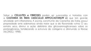 Sobre a CELULITES e FIBROSES podem ser suavizadas e tratadas com
a CASTANHA DA ÍNDIA (AESCULUS HIPPOCASTANUM L), que tem grande
atividade anti-inflamatória. A escina, constituinte da Castanha da Índia, possui
propriedade ante edematosa ainda maior que a do flavonóide rutina. O seu
extrato seco, diminui a ação deletéria das glicosaminoglicanases sobre os
proteoglicanos, fortalecendo a estrutura do colágeno e diminuindo a fibrose
(ALONSO, 1998).
 
